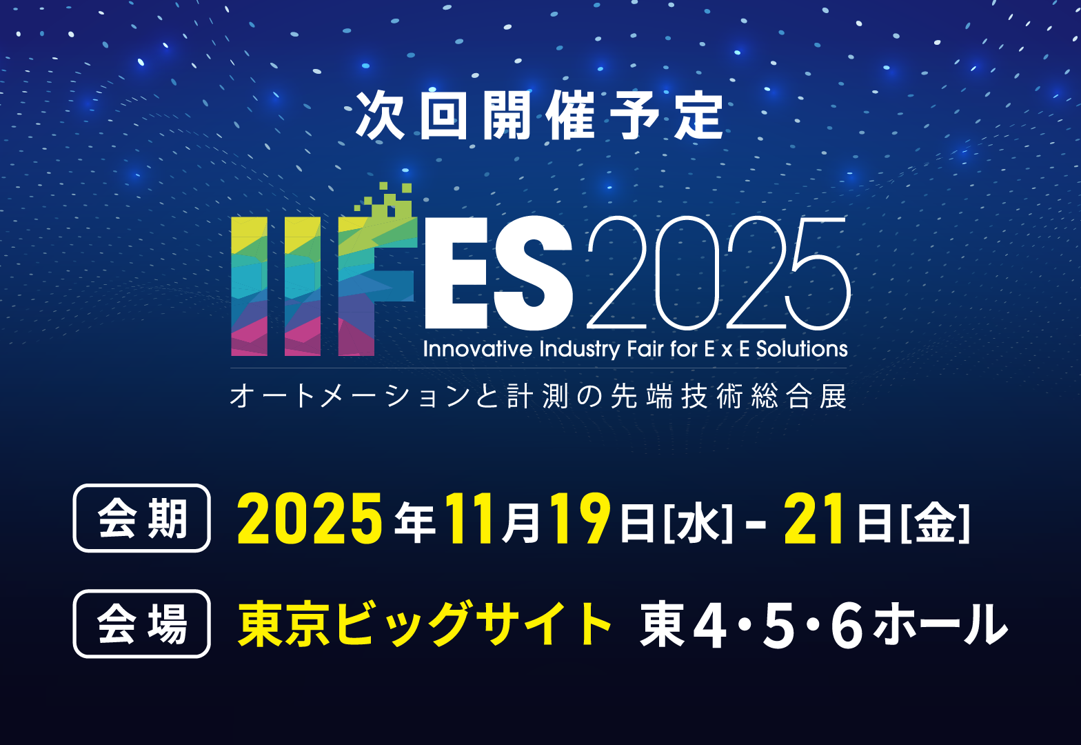 次回開催予定 IIFES2025 オートメーションと計測の先端技術総合展 会期：2025年11月19日（水）～21日（金） 会場：東京ビッグサイト 東4・5・6ホール