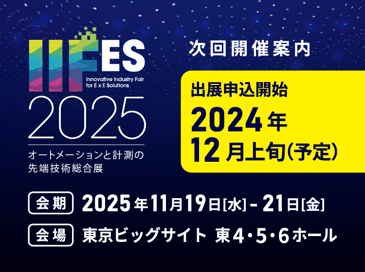 次回開催予告 IIFES2025 オートメーションと計測の先端技術総合展 次回開催案内 出展申込開始：2024年12月上旬（予定） 会期：2025年11月19日[水]-21日[金] 会場：東京ビッグサイト 東4・5・6ホール